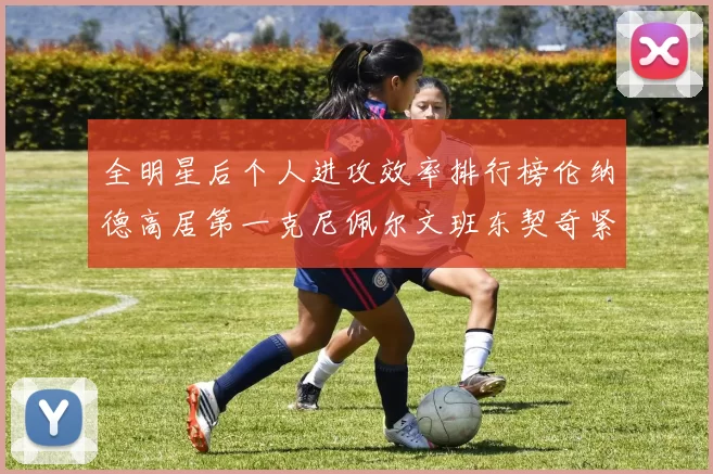 全明星后个人进攻效率排行榜伦纳德高居第一克尼佩尔文班东契奇紧随其后