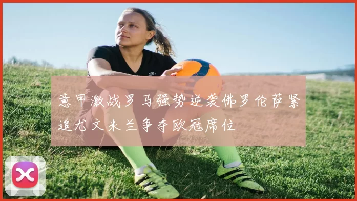 意甲激战罗马强势逆袭佛罗伦萨紧追尤文米兰争夺欧冠席位