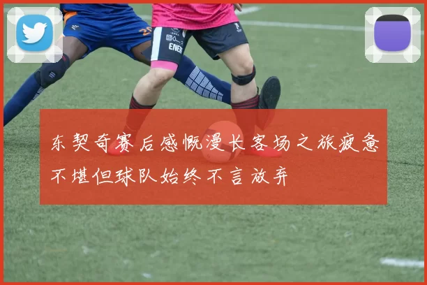 东契奇赛后感慨漫长客场之旅疲惫不堪但球队始终不言放弃