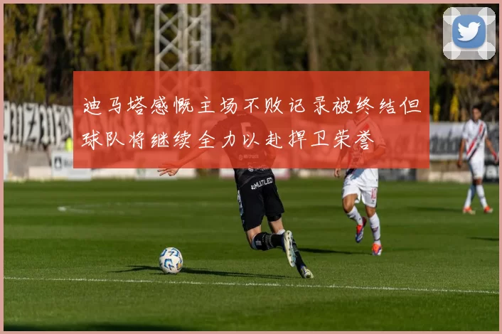 迪马塔感慨主场不败记录被终结但球队将继续全力以赴捍卫荣誉