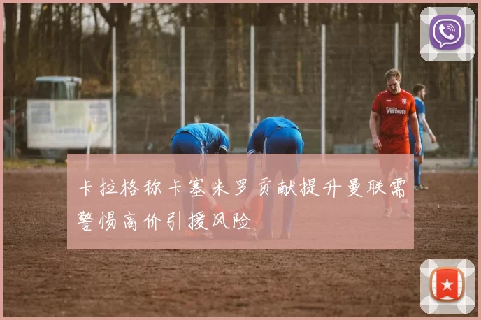卡拉格称卡塞米罗贡献提升曼联需警惕高价引援风险