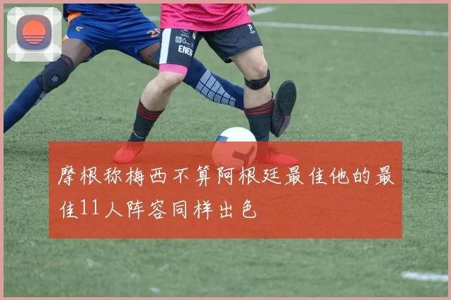 摩根称梅西不算阿根廷最佳他的最佳11人阵容同样出色