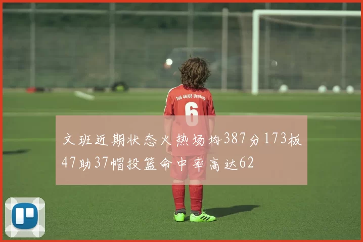 文班近期状态火热场均387分173板47助37帽投篮命中率高达62