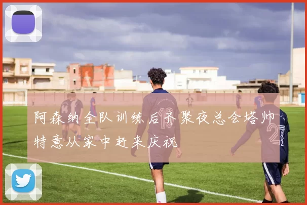 阿森纳全队训练后齐聚夜总会塔帅特意从家中赶来庆祝