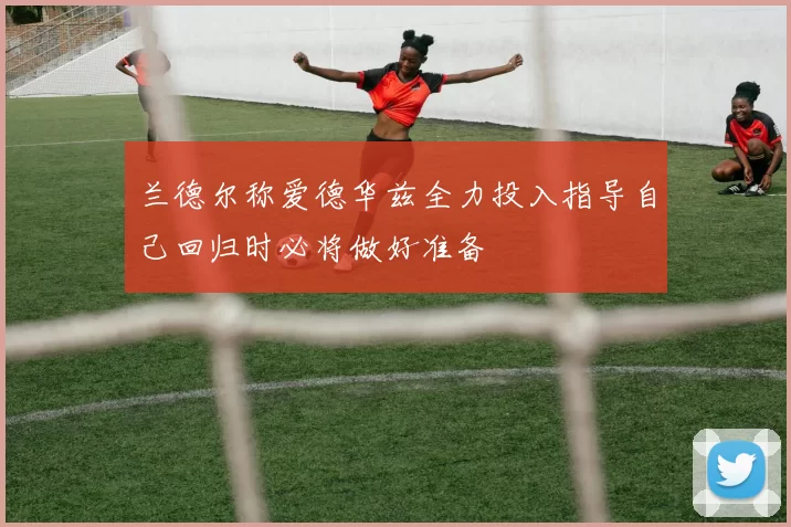 兰德尔称爱德华兹全力投入指导自己回归时必将做好准备