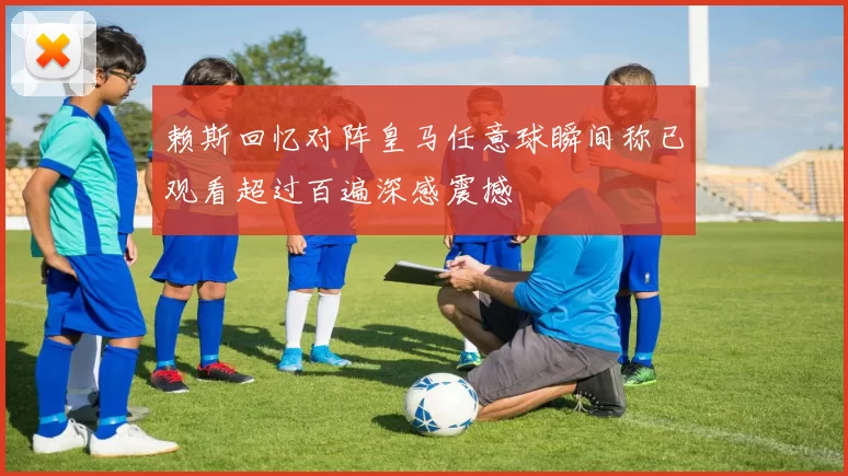 赖斯回忆对阵皇马任意球瞬间称已观看超过百遍深感震撼