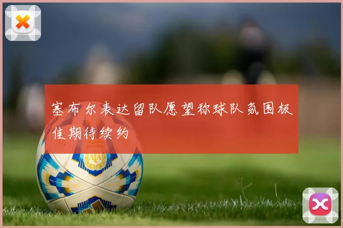 塞布尔表达留队愿望称球队氛围极佳期待续约