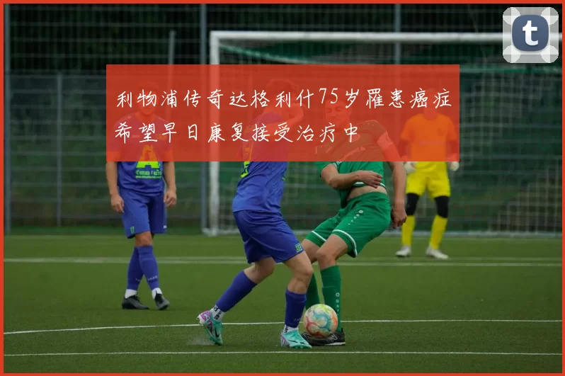 利物浦传奇达格利什75岁罹患癌症希望早日康复接受治疗中