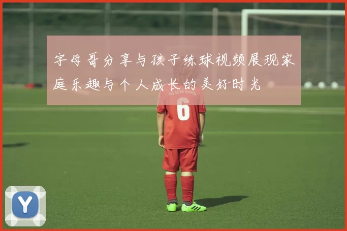 字母哥分享与孩子练球视频展现家庭乐趣与个人成长的美好时光
