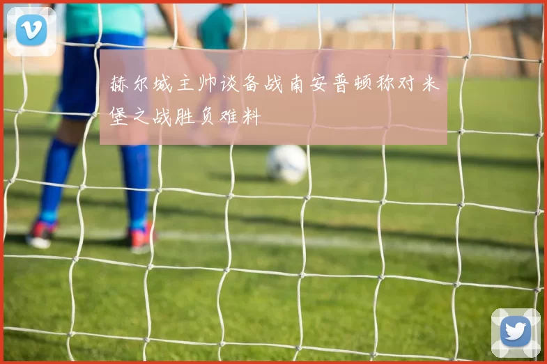 赫尔城主帅谈备战南安普顿称对米堡之战胜负难料
