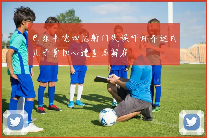 巴尔韦德回忆射门失误吓坏齐达内儿子曾担心遭皇马解雇