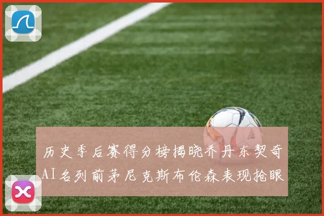 历史季后赛得分榜揭晓乔丹东契奇AI名列前茅尼克斯布伦森表现抢眼