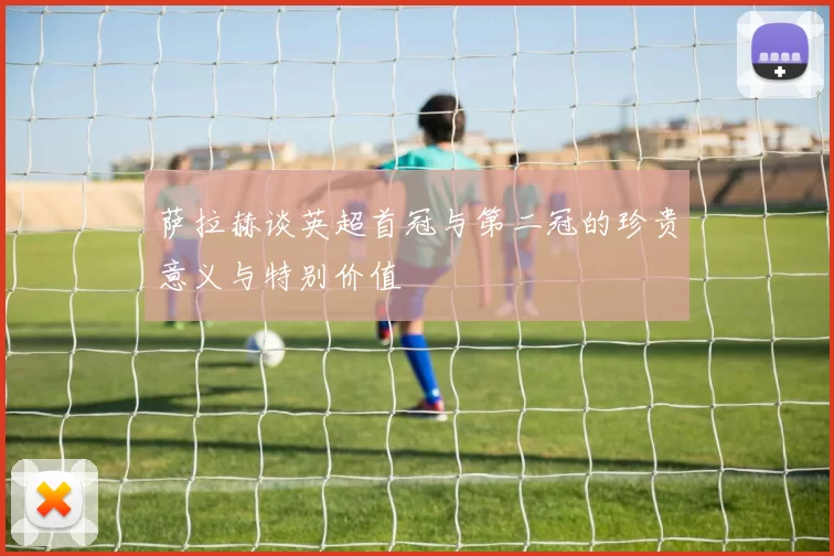 萨拉赫谈英超首冠与第二冠的珍贵意义与特别价值