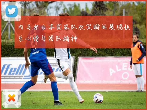 内马尔分享国家队欢笑瞬间展现快乐心情与团队精神