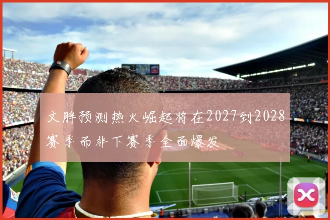 文胖预测热火崛起将在2027到2028赛季而非下赛季全面爆发