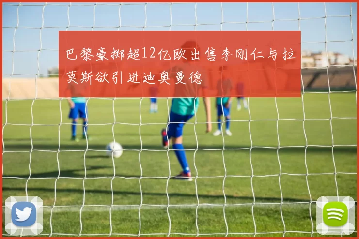 巴黎豪掷超12亿欧出售李刚仁与拉莫斯欲引进迪奥曼德